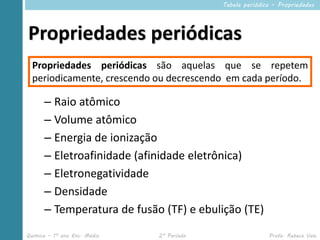 Tabela periódica – Propriedades




Propriedades periódicas
  Propriedades periódicas são aquelas que se repetem
  periodicamente, crescendo ou decrescendo em cada período.

      – Raio atômico
      – Volume atômico
      – Energia de ionização
      – Eletroafinidade (afinidade eletrônica)
      – Eletronegatividade
      – Densidade
      – Temperatura de fusão (TF) e ebulição (TE)
Química – 1º ano Ens. Médio   2º Período                  Profa. Rebeca Vale
 
