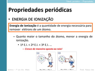 Tabela periódica – Propriedades




Propriedades periódicas
• ENERGIA DE IONIZAÇÃO
  Energia de ionização é a quantidade de energia necessária para
  remover elétrons de um átomo.

      – Quanto maior o tamanho do átomo, menor a energia de
        ionização.
          • 1ª E.I. < 2ª E.I. < 3ª E.I. ...
                  – Cresce de maneira oposta ao raio!




Química – 1º ano Ens. Médio            2º Período                      Profa. Rebeca Vale
 