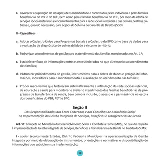 10
c.	 Favorecer a superação de situações de vulnerabilidade e risco vividas pelos indivíduos e pelas famílias
beneficiárias do PBF e do BPC, bem como pelas famílias beneficiárias do PETI, por meio da oferta de
serviçossocioassistenciaiseencaminhamentosparaaredesocioassistencialedasdemaispolíticaspú-
blicas e, quando necessário, para órgãos do Sistema de Garantia de Direitos (SGD).
II - Específicos:
a.	 Adotar o Cadastro Único para Programas Sociais e o Cadastro do BPC como base de dados para
a realização de diagnóstico de vulnerabilidade e risco no território;
b.	 Padronizar procedimentos de gestão para o atendimento das famílias mencionadas no Art. 1º;
c.	 Estabelecer fluxo de informações entre os entes federados no que diz respeito ao atendimento
das famílias;
d.	 Padronizar procedimentos de gestão, instrumentos para a coleta de dados e geração de infor-
mações, indicadores para o monitoramento e a avaliação do atendimento das famílias;
e.	 Propor mecanismos que fortaleçam sistematicamente a articulação da rede socioassistencial,
de educação e saúde para monitorar e avaliar o atendimento das famílias beneficiárias de pro-
gramas de transferência de renda, bem como a inclusão, o acesso e a permanência na escola
dos beneficiários do PBF, PETI e BPC.
Seção II
Das Responsabilidades dos Entes Federados e dos Conselhos de Assistência Social
na Implementação da Gestão Integrada de Serviços, Benefícios e Transferências de Renda
Art. 5º Compete ao Ministério do Desenvolvimento Social e Combate à Fome (MDS), no que diz respeito
àimplementaçãodaGestãoIntegradadeServiços,BenefícioseTransferênciasdeRendanoâmbitodoSUAS:
I - apoiar tecnicamente Estados, Distrito Federal e Municípios na operacionalização da Gestão
Integrada por meio da elaboração de instrumentos, orientações e normativas e disponibilização de
informações que subsidiem sua implementação;
Protocolo de Gestão.indd 10 19/1/2010 14:28:13
 