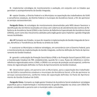 11
II - implementar estratégias de monitoramento e avaliação, em conjunto com os Estados que
permitam o acompanhamento da Gestão Integrada;
III - apoiar Estados, o Distrito Federal e os Municípios na capacitação dos trabalhadores do SUAS
e conselheiros estaduais, do Distrito Federal e municipais da Assistência Social, a fim de aprimorar
os serviços socioassistenciais.
Parágrafo Único. As estratégias de monitoramento desenvolvidas pelo MDS devem favorecer a
identificação dos territórios localizados em áreas sem cobertura de atendimento dos Centros de Re-
ferência de Assistência Social (CRAS) e dos Centros de Referência Especializado de Assistência Social
(CREAS), assim como dos mecanismos adotados pelo órgão gestor para implantar a gestão integrada
nessas localidades.
Art. 6º Compete aos Estados, no que diz respeito à implementação da Gestão Integrada de Servi-
ços, Benefícios e Transferências de Renda no âmbito do SUAS:
I - assessorar os Municípios e elaborar estratégias, em consonância com o Governo Federal, para
o monitoramento da implementação da Gestão Integrada, conforme definição do Pacto de Aprimo-
ramento da Gestão Estadual;
II - garantir a articulação da Proteção Social Básica (PSB) e da Proteção Social Especial (PSE) com
a Coordenação Estadual do PBF, estabelecendo, quando for o caso, fluxos de referência e contra-
referência regionalizados entre o CRAS, o CREAS e os serviços de proteção social especial, conforme
metas de regionalização definidas no Pacto de Aprimoramento da Gestão Estadual;
III - desenvolver ações, em parceria com os Municípios, para a capacitação dos trabalhado-
res do SUAS e conselheiros estaduais e municipais da Assistência Social, a fim de aprimorar os
serviços socioassistenciais, conforme metas de capacitação definidas no Pacto de Aprimora-
mento de Gestão Estadual do SUAS.
Parágrafo Único. Compete ao órgão gestor Estadual da Assistência Social estabelecer estratégias
específicas para a implementação e monitoramento da gestão integrada nas áreas com CREAS Re-
gional, considerando a parceria com o município sede e vinculados.
Protocolo de Gestão.indd 11 19/1/2010 14:28:13
 