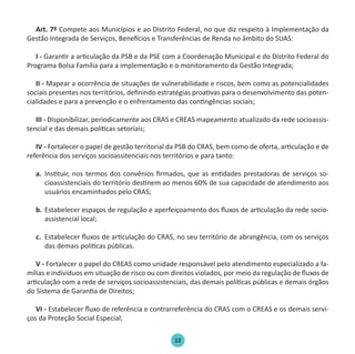 12
Art. 7º Compete aos Municípios e ao Distrito Federal, no que diz respeito à Implementação da
Gestão Integrada de Serviços, Benefícios e Transferências de Renda no âmbito do SUAS:
I - Garantir a articulação da PSB e da PSE com a Coordenação Municipal e do Distrito Federal do
Programa Bolsa Família para a implementação e o monitoramento da Gestão Integrada;
II - Mapear a ocorrência de situações de vulnerabilidade e riscos, bem como as potencialidades
sociais presentes nos territórios, definindo estratégias proativas para o desenvolvimento das poten-
cialidades e para a prevenção e o enfrentamento das contingências sociais;
III - Disponibilizar, periodicamente aos CRAS e CREAS mapeamento atualizado da rede socioassis-
tencial e das demais políticas setoriais;
IV - Fortalecer o papel de gestão territorial da PSB do CRAS, bem como de oferta, articulação e de
referência dos serviços socioassitenciais nos territórios e para tanto:
a.	 Instituir, nos termos dos convênios firmados, que as entidades prestadoras de serviços so-
cioassistenciais do território destinem ao menos 60% de sua capacidade de atendimento aos
usuários encaminhados pelo CRAS;
b.	 Estabelecer espaços de regulação e aperfeiçoamento dos fluxos de articulação da rede socio-
assistencial local;
c.	 Estabelecer fluxos de articulação do CRAS, no seu território de abrangência, com os serviços
das demais políticas públicas.
V - Fortalecer o papel do CREAS como unidade responsável pelo atendimento especializado a fa-
mílias e indivíduos em situação de risco ou com direitos violados, por meio da regulação de fluxos de
articulação com a rede de serviços socioassistenciais, das demais políticas públicas e demais órgãos
do Sistema de Garantia de Direitos;
VI - Estabelecer fluxo de referência e contrarreferência do CRAS com o CREAS e os demais servi-
ços da Proteção Social Especial;
Protocolo de Gestão.indd 12 19/1/2010 14:28:13
 