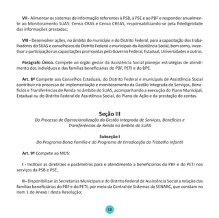 13
VII - Alimentar os sistemas de informação referentes à PSB, à PSE e ao PBF e responder anualmen-
te ao Monitoramento SUAS: Censo CRAS e Censo CREAS, responsabilizando-se pela fidedignidade
das informações prestadas;
VIII - Desenvolver ações, no âmbito do município e do Distrito Federal, para a capacitação dos traba-
lhadores do SUAS e conselheiros do Distrito Federal e municipais da Assistência Social, bem como, incen-
tivaraparticipaçãonascapacitaçõespromovidaspeloGovernoFederal,Estadual,Universidadeseoutros.
Parágrafo Único. Compete ao órgão gestor da Assistência Social planejar estratégias de atendi-
mento dos indivíduos e das famílias beneficiárias do PBF, PETI e do BPC.
Art. 8º Compete aos Conselhos Estaduais, do Distrito Federal e municipais de Assistência Social
contribuir no processo de implementação e monitoramento da Gestão Integrada de Serviços, Bene-
fícios e Transferências de Renda no âmbito do SUAS, acompanhando a execução do Plano Municipal,
Estadual ou do Distrito Federal de Assistência Social, do Plano de Ação e da prestação de contas.
Seção III
Do Processo de Operacionalização da Gestão Integrada de Serviços, Benefícios e
Transferências de Renda no âmbito do SUAS
Subseção I
Do Programa Bolsa Família e do Programa de Erradicação do Trabalho Infantil
Art. 9º Compete ao MDS:
I - Instituir as diretrizes e parâmetros para o atendimento a beneficiários do PBF e do PETI nos
serviços da PSB e PSE;
II - Disponibilizar às Secretarias Municipais e do Distrito Federal de Assistência Social a relação das
famílias beneficiárias do PBF e do PETI, por meio da Central de Sistemas da SENARC, que constam no
item 1 do Anexo I desta Resolução;
Protocolo de Gestão.indd 13 19/1/2010 14:28:13
 