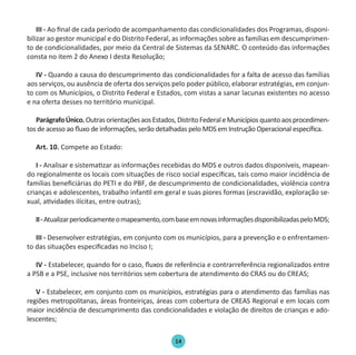 14
III - Ao final de cada período de acompanhamento das condicionalidades dos Programas, disponi-
bilizar ao gestor municipal e do Distrito Federal, as informações sobre as famílias em descumprimen-
to de condicionalidades, por meio da Central de Sistemas da SENARC. O conteúdo das informações
consta no item 2 do Anexo I desta Resolução;
IV - Quando a causa do descumprimento das condicionalidades for a falta de acesso das famílias
aos serviços, ou ausência de oferta dos serviços pelo poder público, elaborar estratégias, em conjun-
to com os Municípios, o Distrito Federal e Estados, com vistas a sanar lacunas existentes no acesso
e na oferta desses no território municipal.
ParágrafoÚnico.OutrasorientaçõesaosEstados,DistritoFederaleMunicípiosquantoaosprocedimen-
tos de acesso ao fluxo de informações, serão detalhadas pelo MDS em Instrução Operacional específica.
Art. 10. Compete ao Estado:
I - Analisar e sistematizar as informações recebidas do MDS e outros dados disponíveis, mapean-
do regionalmente os locais com situações de risco social específicas, tais como maior incidência de
famílias beneficiárias do PETI e do PBF, de descumprimento de condicionalidades, violência contra
crianças e adolescentes, trabalho infantil em geral e suas piores formas (escravidão, exploração se-
xual, atividades ilícitas, entre outras);
II-Atualizarperiodicamenteomapeamento,combaseemnovasinformaçõesdisponibilizadaspeloMDS;
III - Desenvolver estratégias, em conjunto com os municípios, para a prevenção e o enfrentamen-
to das situações especificadas no Inciso I;
IV - Estabelecer, quando for o caso, fluxos de referência e contrarreferência regionalizados entre
a PSB e a PSE, inclusive nos territórios sem cobertura de atendimento do CRAS ou do CREAS;
V - Estabelecer, em conjunto com os municípios, estratégias para o atendimento das famílias nas
regiões metropolitanas, áreas fronteiriças, áreas com cobertura de CREAS Regional e em locais com
maior incidência de descumprimento das condicionalidades e violação de direitos de crianças e ado-
lescentes;
Protocolo de Gestão.indd 14 19/1/2010 14:28:14
 