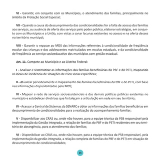 15
VI - Garantir, em conjunto com os Municípios, o atendimento das famílias, principalmente no
âmbito da Proteção Social Especial;
VII - Quando a causa do descumprimento das condicionalidades for a falta de acesso das famílias
aos serviços, ou ausência de oferta dos serviços pelo poder público, elaborar estratégias, em conjun-
to com os Municípios e a União, com vistas a sanar lacunas existentes no acesso e na oferta desses
no território municipal;
VIII - Garantir o repasse ao MDS das informações referentes à condicionalidade de freqüência
escolar das crianças e dos adolescentes matriculados em escolas estaduais, e da condicionalidade
de freqüência ao serviço socioeducativo dos municípios com gestão estadual.
Art. 11. Compete ao Município e ao Distrito Federal:
I - Analisar e sistematizar as informações das famílias beneficiárias do PBF e do PETI, mapeando
os locais de incidência de situações de risco social específicas;
II - Atualizar periodicamente o mapeamento das famílias beneficiárias do PBF e do PETI, com base
nas informações disponibilizadas pelo MDS;
III - Mapear a rede de serviços socioassistenciais e das demais políticas públicas existentes no
município e estabelecer diretrizes que fortaleçam a articulação em rede em seu território;
IV - Acessar a Central de Sistemas da SENARC e obter as informações das famílias beneficiárias em
descumprimento de condicionalidades para a realização do acompanhamento familiar;
V - Disponibilizar aos CRAS ou, onde não houver, para a equipe técnica da PSB responsável pela
implementação da Gestão Integrada, a relação de famílias do PBF e do PETI residentes em seu terri-
tório de abrangência, para o atendimento das famílias;
VI - Disponibilizar ao CRAS ou, onde não houver, para a equipe técnica da PSB responsável, pela
implementação da gestão integrada, a relação completa de famílias do PBF e do PETI em situação de
descumprimento de condicionalidades;
Protocolo de Gestão.indd 15 19/1/2010 14:28:14
 