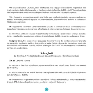 16
VII - Disponibilizar ao CREAS ou, onde não houver, para a equipe técnica da PSE responsável pela
implementação da Gestão Integrada, a relação completa de famílias do PBF e do PETI em situação de
descumprimento de condicionalidades pelos motivos relacionados à proteção especial;
VIII - Cumprir os prazos estabelecidos pela União para a inclusão de dados nos sistemas informa-
tizados, de modo a garantir o repasse, ao Governo Federal, das informações relativas às condiciona-
lidades dos programas;
IX - Registrar no Sistema de Condicionalidades (SICON) as famílias que estão sendo acompanha-
das pelo serviço socioassistencial com a finalidade de interromper os efeitos do descumprimento;
X - Identificar junto aos serviços de acolhimento do município a existência de crianças e adoles-
centes cujas famílias atendam aos critérios de elegibilidade do PBF e inseri-las no Cadastro Único.
Parágrafo Único. Nos casos em que a causa do descumprimento das condicionalidades for a falta
de acesso das famílias às políticas de Assistência Social, Saúde e Educação, compete ao município,
em conjunto com Estado e a União, elaborar estratégias para sanar lacunas existentes na oferta dos
serviços em seu território.
Subseção II
Do Benefício de Prestação Continuada da Assistência Social e Benefícios Eventuais
Art. 12. Compete à União
I - Instituir as diretrizes e parâmetros para o atendimento a beneficiários do BPC nos serviços
da PSB e PSE;
II - Buscar articulação em âmbito nacional com órgãos responsáveis por outras políticas que aten-
dam beneficiários do BPC;
III - Disponibilizar ao gestor municipal e do Distrito Federal, mensalmente, a relação dos benefici-
ários do BPC destacando as informações constantes no item 3 do Anexo I;
Protocolo de Gestão.indd 16 19/1/2010 14:28:14
 