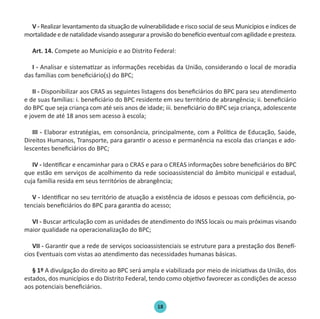 18
V - Realizar levantamento da situação de vulnerabilidade e risco social de seus Municípios e índices de
mortalidadeedenatalidadevisandoasseguraraprovisãodobenefícioeventualcomagilidadeepresteza.
Art. 14. Compete ao Município e ao Distrito Federal:
I - Analisar e sistematizar as informações recebidas da União, considerando o local de moradia
das famílias com beneficiário(s) do BPC;
II - Disponibilizar aos CRAS as seguintes listagens dos beneficiários do BPC para seu atendimento
e de suas famílias: i. beneficiário do BPC residente em seu território de abrangência; ii. beneficiário
do BPC que seja criança com até seis anos de idade; iii. beneficiário do BPC seja criança, adolescente
e jovem de até 18 anos sem acesso à escola;
III - Elaborar estratégias, em consonância, principalmente, com a Política de Educação, Saúde,
Direitos Humanos, Transporte, para garantir o acesso e permanência na escola das crianças e ado-
lescentes beneficiários do BPC;
IV - Identificar e encaminhar para o CRAS e para o CREAS informações sobre beneficiários do BPC
que estão em serviços de acolhimento da rede socioassistencial do âmbito municipal e estadual,
cuja família resida em seus territórios de abrangência;
V - Identificar no seu território de atuação a existência de idosos e pessoas com deficiência, po-
tenciais beneficiários do BPC para garantia do acesso;
VI - Buscar articulação com as unidades de atendimento do INSS locais ou mais próximas visando
maior qualidade na operacionalização do BPC;
VII - Garantir que a rede de serviços socioassistenciais se estruture para a prestação dos Benefí-
cios Eventuais com vistas ao atendimento das necessidades humanas básicas.
§ 1º A divulgação do direito ao BPC será ampla e viabilizada por meio de iniciativas da União, dos
estados, dos municípios e do Distrito Federal, tendo como objetivo favorecer as condições de acesso
aos potenciais beneficiários.
Protocolo de Gestão.indd 18 19/1/2010 14:28:14
 