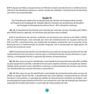 19
§ 2º A equipe do CRAS ou equipe técnica da PSB deve mapear periodicamente a incidência de be-
neficiários dos Benefícios Eventuais e realizar estudos da realidade e monitoramento da demanda,
com vista a sua universalização.
Seção IV
Dos Procedimentos Referentes ao Atendimento das Famílias do Programa Bolsa Família,
do Programa de Erradicação do Trabalho Infantil e Famílias com beneficiários do Benefício
de Prestação Continuada da Assistência Social - BPC e Benefícios Eventuais
Art. 15. O atendimento das famílias será realizado por meio dos serviços ofertados pelo CRAS e
pelo CREAS (local ou regional), nos territórios que possuem estas unidades.
§ 1º O atendimento das famílias residentes em territórios sem cobertura de CRAS e CREAS,
até sua implementação, será realizado por meio do estabelecimento de equipes técnicas da
PSB e da PSE, respectivamente, que elaborarão estratégias condizentes com as previstas nesta
Resolução para a implementação da Gestão Integrada, sob a coordenação do órgão gestor da
política de assistência social.
§ 2º O atendimento das famílias com beneficiários que estão em serviços de acolhimento da rede
socioassistencial terá como foco a reconstrução e o fortalecimento dos vínculos familiares e comu-
nitários, a reintegração familiar e a garantia dos direitos socioassistenciais.
Art. 16. Nos casos em que for identificada a necessidade de acompanhamento pelo PAIF no CRAS
ou pela equipe técnica da PSB, o atendimento terá como objetivo enfrentar as situações de vulnera-
bilidade social, prevenir riscos e identificar e estimular as potencialidades das famílias e dos territó-
rios, fortalecendo seus vínculos familiares e comunitários.
Art. 17. Nos casos em que for identificada a necessidade de acompanhamento pelos serviços do
CREAS ou equipe técnica da PSE, o atendimento terá como objetivo o fortalecimento de vínculos
familiares e comunitários, a superação de padrões de relacionamento violadores de direitos, a po-
tencialização da função protetiva da família e sua inserção em uma rede de proteção que favoreça a
superação da situação vivenciada e a construção de novos projetos de vida.
Protocolo de Gestão.indd 19 19/1/2010 14:28:14
 