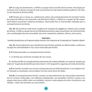 20
§1º Ao longo do atendimento, o CREAS ou equipe técnica da PSE deverá manter articulação per-
manente com os demais serviços da rede socioassistencial, das demais políticas públicas e do Siste-
ma de Garantia de Direitos (SGD).
§ 2º Sempre que a criança ou o adolescente estiver sob acompanhamento do Conselho Tutelar,
da Justiça da Infância e da Juventude e do Ministério Público, o CREAS ou a equipe da PSE respon-
sável deverá encaminhar relatórios periódicos, informando-lhes as intervenções realizadas para o
acompanhamento da família.
Art. 18. Nos territórios onde houve incidência de situações de negligência, violência e/ou violação
de direitos, o CRAS ou equipe técnica da PSB deverá promover ações preventivas e de enfrentamento,
com a participação ativa da comunidade, tais como: campanhas, palestras, oficinas, entre outras.
Subseção I
Famílias beneficiárias do Programa Bolsa Família e do Programa de Erradicação do Trabalho Infantil
Art. 19. Os procedimentos para atendimento das famílias poderão ser diferenciados, conforme a
situação de vulnerabilidade e risco social vivenciada pela família.
§ 1º Serão priorizados no acompanhamento familiar:
I - as famílias que vivenciam situações de risco social;
II - famílias do PBF em situação de descumprimento de condicionalidades, em especial, aquelas que
estão em “suspensão do benefício por dois meses”, a fim de garantir a segurança de renda das famílias.
§ 2º As famílias inseridas nos serviços socioassistenciais do SUAS deverão ter o seu Cadastro Úni-
co realizado ou atualizado, caso já estejam inscritas nesse banco de dados.
Art 20. O acompanhamento familiar consiste no desenvolvimento de intervenções desenvolvi-
das em serviços continuados, com objetivos estabelecidos, que possibilite à família o acesso a um
espaço onde possa refletir sobre sua realidade, construir novos projetos de vida e transformar suas
relações - sejam elas familiares ou comunitárias.
Protocolo de Gestão.indd 20 19/1/2010 14:28:14
 