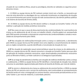 23
situação de rua e violência (física, sexual ou psicológica), deverão ser adotados os seguintes proce-
dimentos iniciais:
I - O CREAS ou equipe técnica da PSE realizará contato inicial com a família, se necessário por
meio de visita domiciliar ou abordagem de rua, realizando inicialmente um diagnóstico da situação
e os encaminhamentos para outros serviços da rede socioassistencial, das demais políticas públicas
e do Sistema de Garantia de Direitos (SGD);
II - O CREAS ou equipe técnica da PSE deverá notificar a situação ao Conselho Tutelar a fim de
viabilizar a aplicação de medidas protetivas necessárias.
§ 1º Nos casos em que a causa do descumprimento das condicionalidades for a permanência da
criança ou do adolescente de até 16 anos no trabalho infantil, a família poderá ser acompanhada
pelo CRAS quando constatado a retomada do cumprimento das condicionalidades e sanada a neces-
sidade do acompanhamento pelo CREAS.
§ 2º Nas situações de violência/discriminação contra a criança e o adolescente, o atendimento
pelo CREAS ou equipe técnica da PSE também terá como objetivo o encaminhamento de relatório
para os órgãos competentes, quando identificado a manutenção da situação de risco.
§ 3º Na situação de exploração sexual comercial/abuso sexual da criança ou do adolescente, o
CREAS ou a equipe técnica da PSE, deverá comunicar a situação ao Conselho Tutelar para que além
da aplicação de medidas protetivas necessárias, sejam desencadeados procedimentos necessários
junto ao Ministério Público, ao Poder Judiciário e às Delegacias Especializadas;
§ 4º Se ao longo do atendimento às famílias com situações de violência intrafamiliar contra a criança
e o adolescente, o CREAS ou equipe técnica da PSE identificar a manutenção da situação risco, deverá
comunicar às autoridades regulamentadas pelo Sistema de Garantia de Direitos, por meio de relatório.
§ 5º Se ocorrer o afastamento da criança ou adolescente do convívio familiar, o CREAS ou equipe
técnica da PSE em parceria com o serviço de acolhimento, dará continuidade ao acompanhamento
da família tendo em vista a reintegração ao convívio familiar, comunicando periodicamente ao Con-
selho Tutelar e, por meio de relatórios, à autoridade judiciária.
Protocolo de Gestão.indd 23 19/1/2010 14:28:14
 