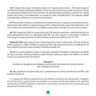 24
§ 6º O Gestor Municipal e do Distrito Federal do Programa Bolsa Família - PBF deverá registrar
no Sistema de Condicionalidades (SICON) o motivo de descumprimento quando se tratar de criança
ou adolescente afastado do convívio familiar e for aplicada medida protetiva, conforme Art. 101 do
Estatuto da Criança e do Adolescente; ou quando se tratar de adolescente e for aplicada medida
socioeducativa, conforme art. 112 do mesmo estatuto.
§ 7º Reinserida a criança ou o adolescente no convívio familiar e sanada a necessidade de acom-
panhamento pelo CREAS ou equipe técnica da PSE e profissionais do serviço de acolhimento, a fa-
mília continuará o acompanhamento no CRAS ou equipe técnica da PSB, por pelo menos 6 meses.
Art. 24. A equipe do CRAS ou equipe técnica da PSB deverá encaminhar a relação de famílias em
acompanhamento familiar ao responsável pelo PBF, que deve registrar a informação no SICON e
interromper, quando pertinente, os efeitos do descumprimento conforme Art. 11, VIII.
Parágrafo Único. Nos casos em que o descumprimento estiver relacionado à falta de acesso às
políticas públicas, o CRAS, o CREAS ou equipes da PSB e PSE deverão comunicar ao órgão gestor da
área específica para que sejam tomadas as devidas providências.
Art. 25. As recomendações trazidas na Subseção I da Seção IV deverão ser adaptadas à realidade
de cada município, sendo permitidos arranjos distintos desde que sejam mais efetivos no atendi-
mento e acompanhamento das famílias.
Subseção II
Famílias com beneficiários do Benefício de Prestação Continuada da Assistência Social
– BPC e Benefícios Eventuais –
Art. 26. Constituem procedimentos para o atendimento das famílias beneficiárias do BPC e dos
Benefícios Eventuais:
I - A equipe do CRAS ou equipe técnica da PSB deve atualizar, periodicamente, o diagnós-
tico do território, especificando a quantidade e as características das famílias com membros
beneficiários do BPC e benefícios eventuais e os serviços socioassistenciais necessários para
atendimento destas famílias;
Protocolo de Gestão.indd 24 19/1/2010 14:28:14
 
