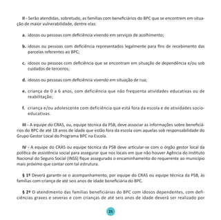 25
II - Serão atendidas, sobretudo, as famílias com beneficiários do BPC que se encontrem em situa-
ção de maior vulnerabilidade, dentre elas:
a.	 idosos ou pessoas com deficiência vivendo em serviços de acolhimento;
b.	 idosos ou pessoas com deficiência representados legalmente para fins de recebimento das
parcelas referentes ao BPC;
c.	 idosos ou pessoas com deficiência que se encontram em situação de dependência e/ou sob
cuidados de terceiros;
d.	 idosos ou pessoas com deficiência vivendo em situação de rua;
e.	criança de 0 a 6 anos, com deficiência que não frequenta atividades educativas ou de
reabilitação;
f.	 criança e/ou adolescente com deficiência que está fora da escola e de atividades socio-
educativas.
III - A equipe do CRAS, ou, equipe técnica da PSB, deve associar as informações sobre beneficiá-
rios do BPC de até 18 anos de idade que estão fora da escola com aquelas sob responsabilidade do
Grupo Gestor Local do Programa BPC na Escola.
IV - A equipe do CRAS ou equipe técnica da PSB deve articular-se com o órgão gestor local da
política de assistência social para assegurar que nos locais em que não houver Agência do Instituto
Nacional do Seguro Social (INSS) fique assegurado o encaminhamento do requerente ao município
mais próximo que contar com tal estrutura.
§ 1º Deverá garantir-se o acompanhamento, por equipe do CRAS ou equipe técnica da PSB, às
famílias com criança de até seis anos de idade beneficiária do BPC.
§ 2º O atendimento das famílias beneficiárias do BPC com idosos dependentes, com defi-
ciências graves e severas e com crianças de até seis anos de idade deverá ser realizado por
Protocolo de Gestão.indd 25 19/1/2010 14:28:14
 