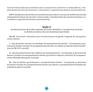 26
meio de intervenções que contribuam para a conquista da autonomia e independência, o for-
talecimento dos vínculos familiares e comunitário e a garantia dos direitos socioassistenciais.
§ 3º O atendimento das famílias com beneficiários que estão em serviços de acolhimento da rede
socioassistencial deverá ter por foco a reconstrução e o fortalecimento dos vínculos familiares e co-
munitários e a garantia dos direitos socioassistenciais;
Seção V
Do Monitoramento da Gestão Integrada de Serviços, Benefícios e Transferências de Renda
no Âmbito do Sistema Único de Assistência Social (SUAS)
Art 27. Constituem indicadores para monitoramento da gestão integrada do acompanha-
mento familiar:
I - Taxa de famílias inseridas em atividades de acompanhamento familiar – Corresponde ao per-
centual de famílias inseridas em acompanhamento familiar em relação ao total de famílias benefici-
árias do PBF, PETI e do BPC;
II - Taxa de preenchimento dos relatórios de acompanhamento - Corresponde ao percentual de
famílias inseridas em acompanhamento familiar que tiveram relatórios semestrais de acompanha-
mento efetivados pelo gestor municipal;
III - Taxa de famílias que finalizaram o acompanhamento familiar - Corresponde ao percentual
de famílias inseridas em acompanhamento familiar que tiveram o acompanhamento finalizado por
avaliação do gestor municipal.
Protocolo de Gestão.indd 26 19/1/2010 14:28:14
 