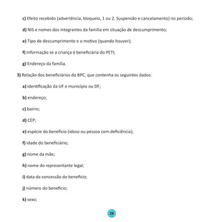 28
c) Efeito recebido (advertência, bloqueio, 1 ou 2. Suspensão e cancelamento) no período;
d) NIS e nomes dos integrantes da família em situação de descumprimento;
e) Tipo de descumprimento e o motivo (quando houver);
f) Informação se a criança é beneficiária do PETI;
g) Endereço da família.
3) Relação dos beneficiários do BPC, que contenha os seguintes dados:
a) identificação da UF e município ou DF;
b) endereço;
c) bairro;
d) CEP;
e) espécie do benefício (idoso ou pessoa com deficiência);
f) idade do beneficiário;
g) nome da mãe;
h) nome do representante legal;
i) data da concessão do benefício;
j) número do benefício;
k) sexo;
Protocolo de Gestão.indd 28 19/1/2010 14:28:14
 
