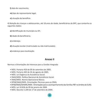 29
l) data de nascimento;
m) tipo de representante legal;
n) situação do benefício.
4) Relação de crianças e adolescentes, até 18 anos de idade, beneficiários do BPC, que contenha os
seguintes dados:
a) Identificação do município ou DF;
b) idade do beneficiário;
c) endereço;
d) situação escolar (matriculado ou não matriculado);
e) endereço para localização.
Anexo II
Normas e Orientações de Interesse para a Gestão Integrada
• MDS. Portaria 459 de 09 de setembro de 2005.
• MDS. Portaria 442 de 26 de agosto de 2005.
• MDS. Lei Orgânica da Assistência Social.
• SNAS/MDS. Política Nacional de Assistência Social.
• SNAS/MDS. Norma Operacional Básica.
• DPSB/SNAS/MDS. Orientações Técnicas para os CRAS.
•DPSB/SNAS/SENARC/MDS-OrientaçõesparaoacompanhamentodasfamíliasPBFnoâmbitodoSUAS.
• MDS. Lei 10.836 de 09 de janeiro de 2004.
• MDS. Decreto 5.209 de 17 de setembro de 2004.
Protocolo de Gestão.indd 29 19/1/2010 14:28:15
 
