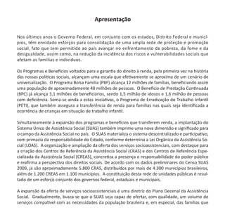 Apresentação
Nos últimos anos o Governo Federal, em conjunto com os estados, Distrito Federal e municí-
pios, têm envidado esforços para consolidação de uma ampla rede de proteção e promoção
social, fato que tem permitido ao país avançar no enfrentamento da pobreza, da fome e da
desigualdade, assim como, na redução da incidência dos riscos e vulnerabilidades sociais que
afetam as famílias e indivíduos.
Os Programas e Benefícios voltados para a garantia do direito à renda, pela primeira vez na história
das nossas políticas sociais, alcançam uma escala que efetivamente se aproxima de um cenário de
universalização. O Programa Bolsa Família (PBF) alcança 12 milhões de famílias, beneficiando assim
uma população de aproximadamente 48 milhões de pessoas. O Benefício de Prestação Continuada
(BPC) já alcança 3,1 milhões de beneficiários, sendo 1,5 milhão de idosos e 1,6 milhão de pessoas
com deficiência. Soma-se ainda a estas iniciativas, o Programa de Erradicação do Trabalho Infantil
(PETI), que também assegura a transferência de renda para famílias nas quais seja identificada a
ocorrência de crianças em situação de trabalho infantil.
Simultaneamente à expansão dos programas e benefícios que transferem renda, a implantação do
Sistema Único de Assistência Social (SUAS) também imprime uma nova dimensão e significado para
o campo da Assistência Social no país. O SUAS materializa o sistema descentralizado e participativo,
com primazia da responsabilidade do Estado, conforme determina a Lei Orgânica da Assistência So-
cial (LOAS). A organização e ampliação da oferta dos serviços socioassistenciais, com destaque para
a criação dos Centros de Referência da Assistência Social (CRAS) e dos Centros de Referência Espe-
cializada da Assistência Social (CREAS), concretiza a presença e responsabilidade do poder público
e reafirma a perspectiva dos direitos sociais. De acordo com os dados preliminares do Censo SUAS
2009, já são aproximadamente 5.800 CRAS, distribuídos por mais de 4.300 municípios brasileiros,
além de 1.200 CREAS em 1.100 municípios. A constituição desta rede de unidades públicas é resul-
tado de um esforço conjunto dos governos federal, estaduais e municipais.
A expansão da oferta de serviços socioassistenciais é uma diretriz do Plano Decenal da Assistência
Social. Gradualmente, busca-se que o SUAS seja capaz de ofertar, com qualidade, um volume de
serviços compatível com as necessidades da população brasileira e, em especial, das famílias que
Protocolo de Gestão.indd 3 19/1/2010 14:28:13
 