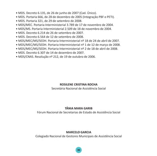 30
• MDS. Decreto 6.135, de 26 de junho de 2007 (Cad. Único).
• MDS. Portaria 666, de 28 de dezembro de 2005 (Integração PBF e PETI).
• MDS. Portaria 321, de 29 de setembro de 2008.
• MDS/MEC. Portaria Interministerial 3.789 de 17 de novembro de 2004.
• MDS/MS. Portaria Interministerial 2.509 de 18 de novembro de 2004.
• MDS. Decreto 6.214 de 26 de setembro de 2007.
• MDS. Decreto 6.564 de 12 de setembro de 2008.
• MDS/MEC/MS/SEDH. Portaria Interministerial nº 18 de 24 de abril de 2007.
• MDS/MEC/MS/SEDH. Portaria Interministerial nº 1 de 12 de março de 2008.
• MDS/MEC/MS/SEDH. Portaria Interministerial nº 2 de 18 de abril de 2008.
• MDS. Decreto 6.307 de 14 de dezembro de 2007.
• MDS/CNAS. Resolução nº 212, de 19 de outubro de 2006.
ROSILENE CRISTINA ROCHA
Secretária Nacional de Assistência Social
TÂNIA MARA GARIB
Fórum Nacional de Secretarias de Estado de Assistência Social
MARCELO GARCIA
Colegiado Nacional de Gestores Municipais de Assistência Social
Protocolo de Gestão.indd 30 19/1/2010 14:28:15
 