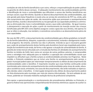 5
condições de vida da família beneficiária e por outro, reforçar a responsabilização do poder público
na garantia de oferta desses serviços. O adequado monitoramento das condicionalidades permite
a identificação de riscos e vulnerabilidades que dificultam o acesso das famílias beneficiárias aos
serviços sociais a que têm direito. Quando se observa descumprimento das condicionalidades, seja
este gerado pela baixa frequência à escola e/ou ao serviço de convivência do PETI ou, ainda, pelo
não cumprimento das ações de saúde, são necessárias ações que promovam o acompanhamento
dessas famílias, visando o desenvolvimento ou recuperação de sua capacidade protetiva e a elimina-
ção ou diminuição dos riscos e vulnerabilidades sociais a que estão submetidas. De igual maneira,
o planejamento e execução de ações a partir do monitoramento da inserção escolar das crianças
beneficiadas pelo BPC têm como objetivo assegurar a estas o gozo dos seus direitos, não apenas no
que se refere à educação, mas também, à convivência comunitária e ao desenvolvimento pleno de
suas capacidades.
No caso do PBF e PETI, o descumprimento das condicionalidades gera efeitos gradativos no benefí-
cio da família (advertência, bloqueio, suspensão e cancelamento), evitando o desligamento imedia-
to do programa. No entanto, somente isso não é suficiente. Entende-se que é necessário garantir
que a ação de acompanhamento destas famílias pela Assistência Social seja respaldada pela manu-
tenção da transferência de renda, de forma a não agravar a situação de vulnerabilidade da família. A
garantia de renda mensal articulada com a inclusão das famílias em atividades de acompanhamento
familiar no âmbito do SUAS, bem como em serviços de outras políticas setoriais, é compreendida
como a estratégia mais adequada para se trabalhar a superação das vulnerabilidades sociais que
impedem ou dificultam que a família cumpra as condicionalidades previstas nos Programas. Neste
sentido, o Protocolo estabelece que ao incluir uma família no acompanhamento pelo serviço, o
gestor municipal poderá optar por interromper temporariamente os efeitos do descumprimento de
condicionalidades sobre o benefício. É importante ressaltar que essas famílias continuarão sendo
monitoradas pelo sistema de acompanhamento das condicionalidades pelas áreas de saúde, educa-
ção e assistência social, entretanto, nos casos de descumprimento, não serão realizadas as repercus-
sões devidas sobre o benefício. A interrupção temporária dos efeitos do descumprimento poderá
ser feita diretamente pelo município, por meio de sistema informatizado. Ela terá validade de seis
meses, podendo ser renovada mediante avaliação técnica de profissional competente.
Para apoiar a operacionalização e o monitoramento dos procedimentos definidos no Protocolo, o
governo federal esta aprimorando e disponibilizando ferramentas eletrônicas capazes de auxiliar os
Protocolo de Gestão.indd 5 25/1/2010 14:05:57
 