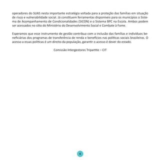 6
operadores do SUAS nesta importante estratégia voltada para a proteção das famílias em situação
de risco e vulnerabilidade social. Já constituem ferramentas disponíveis para os municípios o Siste-
ma de Acompanhamento de Condicionalidades (SICON) e o Sistema BPC na Escola. Ambos podem
ser acessados no sítio do Ministério do Desenvolvimento Social e Combate à Fome.
Esperamos que esse instrumento de gestão contribua com a inclusão das famílias e indivíduos be-
neficiárias dos programas de transferência de renda e benefícios nas políticas sociais brasileiras. O
acesso a essas políticas é um direito da população, garantir o acesso é dever do estado.
Comissão Intergestores Tripartite – CIT
Protocolo de Gestão.indd 6 19/1/2010 14:28:13
 