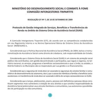 7
MINISTÉRIO DO DESENVOLVIMENTO SOCIAL E COMBATE À FOME
COMISSÃO INTERGESTORES TRIPARTITE
RESOLUÇÃO CIT Nº 7, DE 10 DE SETEMBRO DE 2009
Protocolo de Gestão Integrada de Serviços, Benefícios e Transferências de
Renda no âmbito do Sistema Único de Assistência Social (SUAS)
A Comissão Intergestores Tripartite (CIT), de acordo com as competências estabelecidas
em seu Regimento Interno e na Norma Operacional Básica do Sistema Único da Assistência
Social (NOB/SUAS) e,
Considerando que a Política Nacional de Assistência Social (PNAS), de 2004, baliza a institu-
cionalização da Assistência Social como direito de cidadania, sob responsabilidade do Estado;
Considerando que o Sistema Único de Assistência Social (SUAS) é um sistema de proteção social
público não-contributivo, com gestão descentralizada e participativa, que regula e organiza, no ter-
ritório nacional, os serviços, programas e benefícios socioassistenciais e que a União, os estados, o
Distrito Federal e os Municípios são co-responsáveis por sua gestão e co-financiamento;
Considerando que a segurança de renda deve ser associada às seguranças do convívio familiar e comu-
nitário e de desenvolvimento da autonomia, isto é, que o acesso de indivíduos e famílias a benefícios socio-
assistenciais e à transferência de renda deve ser associado à oferta de serviços socioassistenciais no SUAS;
Considerando que crianças, adolescentes, jovens, pessoas com deficiência e pessoas idosas cons-
tituem segmentos mais vulneráveis à violação de seus direitos e que constitui responsabilidade da
Assistência Social potencializar seus vínculos familiares e comunitários, sua autonomia e possibilida-
des de participação na vida comunitária;
Protocolo de Gestão.indd 7 19/1/2010 14:28:13
 