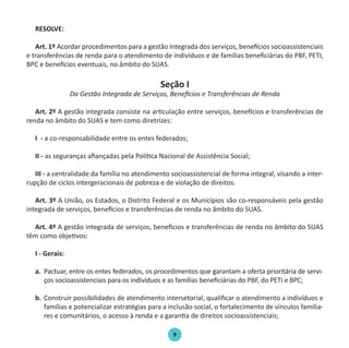 9
RESOLVE:
Art. 1º Acordar procedimentos para a gestão integrada dos serviços, benefícios socioassistenciais
e transferências de renda para o atendimento de indivíduos e de famílias beneficiárias do PBF, PETI,
BPC e benefícios eventuais, no âmbito do SUAS.
Seção I
Da Gestão Integrada de Serviços, Benefícios e Transferências de Renda
Art. 2º A gestão integrada consiste na articulação entre serviços, benefícios e transferências de
renda no âmbito do SUAS e tem como diretrizes:
I - a co-responsabilidade entre os entes federados;
II - as seguranças afiançadas pela Política Nacional de Assistência Social;
III - a centralidade da família no atendimento socioassistencial de forma integral, visando a inter-
rupção de ciclos intergeracionais de pobreza e de violação de direitos.
Art. 3º A União, os Estados, o Distrito Federal e os Municípios são co-responsáveis pela gestão
integrada de serviços, benefícios e transferências de renda no âmbito do SUAS.
Art. 4º A gestão integrada de serviços, benefícios e transferências de renda no âmbito do SUAS
têm como objetivos:
I - Gerais:
a.	 Pactuar, entre os entes federados, os procedimentos que garantam a oferta prioritária de servi-
ços socioassistenciais para os indivíduos e as famílias beneficiárias do PBF, do PETI e BPC;
b.	 Construir possibilidades de atendimento intersetorial, qualificar o atendimento a indivíduos e
famílias e potencializar estratégias para a inclusão social, o fortalecimento de vínculos familia-
res e comunitários, o acesso à renda e a garantia de direitos socioassistenciais;
Protocolo de Gestão.indd 9 19/1/2010 14:28:13
 