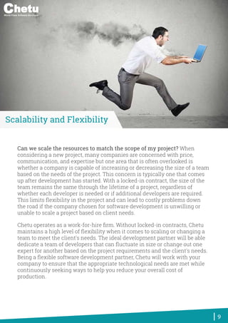 Can we scale the resources to match the scope of my project? When
considering a new project, many companies are concerned with price,
communication, and expertise but one area that is often overlooked is
whether a company is capable of increasing or decreasing the size of a team
based on the needs of the project. This concern is typically one that comes
up after development has started. With a locked-in contract, the size of the
team remains the same through the lifetime of a project, regardless of
whether each developer is needed or if additional developers are required.
This limits ﬂexibility in the project and can lead to costly problems down
the road if the company chosen for software development is unwilling or
unable to scale a project based on client needs.
Chetu operates as a work-for-hire ﬁrm. Without locked-in contracts, Chetu
maintains a high level of ﬂexibility when it comes to scaling or changing a
team to meet the client's needs. The ideal development partner will be able
dedicate a team of developers that can ﬂuctuate in size or change out one
expert for another based on the project requirements and the client's needs.
Being a ﬂexible software development partner, Chetu will work with your
company to ensure that the appropriate technological needs are met while
continuously seeking ways to help you reduce your overall cost of
production.
9
Scalability and Flexibility
World-Class Software Solutions
 