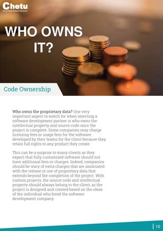 Who owns the proprietary data? One very
important aspect to watch for when selecting a
software development partner is who owns the
intellectual property and source code once the
project is complete. Some companies may charge
licensing fees or usage fees for the software
developed by their teams for the client because they
retain full rights to any product they create.
This can be a surprise to many clients as they
expect that fully customized software should not
have additional fees or charges. Indeed, companies
should be wary of extra charges that are associated
with the release or use of proprietary data that
extends beyond the completion of the project. With
custom projects, the source code and intellectual
property should always belong to the client, as the
project is designed and created based on the ideas
of the individual who hired the software
development company.
10
Code Ownership
World-Class Software Solutions
 