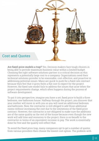 Are ﬁxed-price models a trap? Yes. Decision makers face tough choices in
being able to provide maximum business value within a limited budget.
Choosing the right software solutions partner is a critical decision as this
represents a potentially large cost to a company. Organizations need their
technical solutions provider to be reasonable, cost-effective, and proactive in
addressing potential issues. Many are quick to push for a ﬁxed rate contract
because they feel that it gives them a ﬂat cost to expect for the project.
However, the ﬁxed rate model fails to address the issues that arise when the
project requirements change, which often happens during the process of
software development.
To put it into perspective, imagine you have a set, ﬁxed price to build a three
bedroom, one bathroom house. Halfway through the project, you discover that
your mother will move in with you so you will need an additional bedroom
and bathroom. Now, the contractor is still obliged to add those additional
rooms without increasing the cost due to the limitations of the ﬁxed price
contract. However, the contractor is not obligated to make sure the additions
are of the same quality as the rest of the house because even though the new
work will add time and resources to the project, there is no beneﬁt to the
contractor in terms of an equivalent increase in pay. The work is essentially
done for free and the quality will reﬂect that.
To avoid the ﬁxed price trap, many companies opt to get a number of quotes
from various providers then choose the lowest cost option. The problem with
11
Cost and Quotes
World-Class Software Solutions
 