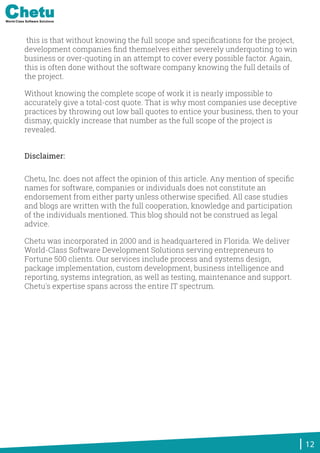 this is that without knowing the full scope and speciﬁcations for the project,
development companies ﬁnd themselves either severely underquoting to win
business or over-quoting in an attempt to cover every possible factor. Again,
this is often done without the software company knowing the full details of
the project.
Without knowing the complete scope of work it is nearly impossible to
accurately give a total-cost quote. That is why most companies use deceptive
practices by throwing out low ball quotes to entice your business, then to your
dismay, quickly increase that number as the full scope of the project is
revealed.
Chetu, Inc. does not affect the opinion of this article. Any mention of speciﬁc
names for software, companies or individuals does not constitute an
endorsement from either party unless otherwise speciﬁed. All case studies
and blogs are written with the full cooperation, knowledge and participation
of the individuals mentioned. This blog should not be construed as legal
advice.
Chetu was incorporated in 2000 and is headquartered in Florida. We deliver
World-Class Software Development Solutions serving entrepreneurs to
Fortune 500 clients. Our services include process and systems design,
package implementation, custom development, business intelligence and
reporting, systems integration, as well as testing, maintenance and support.
Chetu's expertise spans across the entire IT spectrum.
12
Disclaimer:
World-Class Software Solutions
 