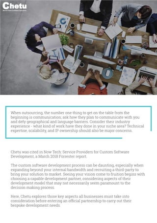 World-Class Software Solutions
When outsourcing, the number one thing to get on the table from the
beginning is communication; ask how they plan to communicate with you
and defy geographical and language barriers. Consider their industry
experience - what kind of work have they done in your niche area? Technical
expertise, scalability, and IP ownership should also be major concerns.
Chetu was cited in Now Tech: Service Providers for Custom Software
Development, a March 2018 Forrester report.
The custom software development process can be daunting, especially when
expanding beyond your internal bandwidth and recruiting a third-party to
bring your solution to market. Seeing your vision come to fruition begins with
choosing a capable development partner, considering aspects of their
development model that may not necessarily seem paramount to the
decision making process.
Here, Chetu explores those key aspects all businesses must take into
consideration before entering an ofﬁcial partnership to carry out their
bespoke development needs.
1
World-Class Software Solutions
 