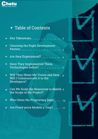 1. Key Takeaways
2. Choosing the Right Development Partner
3. Are They Experienced?
4. Are They New Implemented Technologies before?
5. Who will oversee my project?
6. Will they share my vision and how will I communicate it to the develop-
ers?
7. Can we scale the resources to match the scope of my project?
8. Who owns the proprietary data?
9. Are ﬁxed-price models a trap?
Table of Contents
Key Takeaways
Choosing the Right Development
Partner
Are they Experienced?
Have They Implemented These
Technologies before?
Will They Share My Vision and How
Will I Communicate it to the
Developers?
Can We Scale the Resources to Match
the Scope of My Project?
Who Owns the Proprietary Data?
Are Fixed-price Models a Trap?
3
5
6
7
8
9
10
11
World-Class Software Solutions
 