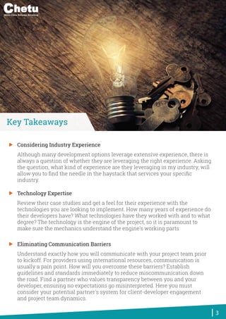 Considering Industry Experience
Although many development options leverage extensive experience, there is
always a question of whether they are leveraging the right experience. Asking
the question, what kind of experience are they leveraging in my industry, will
allow you to ﬁnd the needle in the haystack that services your speciﬁc
industry.
Technology Expertise
Review their case studies and get a feel for their experience with the
technologies you are looking to implement. How many years of experience do
their developers have? What technologies have they worked with and to what
degree? The technology is the engine of the project, so it is paramount to
make sure the mechanics understand the engine's working parts
Eliminating Communication Barriers
Understand exactly how you will communicate with your project team prior
to kickoff. For providers using international resources, communication is
usually a pain point. How will you overcome these barriers? Establish
guidelines and standards immediately to reduce miscommunication down
the road. Find a partner who values transparency between you and your
developer, ensuring no expectations go misinterpreted. Here you must
consider your potential partner's system for client-developer engagement
and project team dynamics.
3
Key Takeaways
World-Class Software Solutions
 