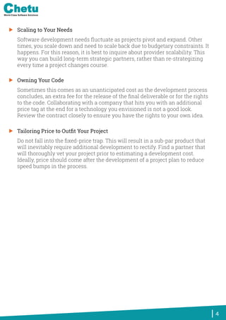 Scaling to Your Needs
Software development needs ﬂuctuate as projects pivot and expand. Other
times, you scale down and need to scale back due to budgetary constraints. It
happens. For this reason, it is best to inquire about provider scalability. This
way you can build long-term strategic partners, rather than re-strategizing
every time a project changes course.
Owning Your Code
Sometimes this comes as an unanticipated cost as the development process
concludes, an extra fee for the release of the ﬁnal deliverable or for the rights
to the code. Collaborating with a company that hits you with an additional
price tag at the end for a technology you envisioned is not a good look.
Review the contract closely to ensure you have the rights to your own idea.
Tailoring Price to Outﬁt Your Project
Do not fall into the ﬁxed-price trap. This will result in a sub-par product that
will inevitably require additional development to rectify. Find a partner that
will thoroughly vet your project prior to estimating a development cost.
Ideally, price should come after the development of a project plan to reduce
speed bumps in the process.
4
World-Class Software Solutions
 