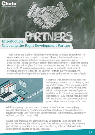 There is one constant for all operations: the need to evolve and reinvent to
remain relevant in a dynamic consumer climate. Businesses brainstorm
innovative software, intuitive website designs, and groundbreaking
applications to keep pace with market demands, but when it comes to seeing
these projects through to fruition, business owners are often met with limited
bandwidth. When internal resources cannot be scaled to meet project
demands, proprietors take to the internet for third-party development,
overwhelmed by the plethora of programmers and unsure of where to begin.
While budgetary concerns are a primary facet of the decision-making
process, choosing a development company based solely on cost structure
returns software that reﬂects the low investment. Unfortunately, low quality
and low cost often run parallel.
Rather than thinking one dimensionally, you need to think about the big
picture. Answering the following questions before committing to a software
provider will guarantee a robust, revenue-driving software that will usher
your operation toward an enlightened era.
Finding a true and seamless back-end
software partner can be challenging in a
saturated market. To reﬁne your search,
it is important to review key elements
within each prospective development
model prior to committing to an ofﬁcial
partnership. Fully vetting each prospect
will ensure you not only complete your
project objectives, but supersede them.
5
Introduction :
Choosing the Right Development Partner
World-Class Software Solutions
 