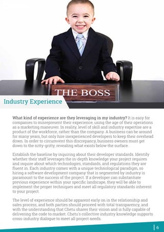 What kind of experience are they leveraging in my industry? It is easy for
companies to misrepresent their experience, using the age of their operations
as a marketing maneuver. In reality, level of skill and industry expertise are a
product of the workforce, rather than the company. A business can be around
for many years, but only hire inexperienced developers to keep their overhead
down. In order to circumvent this discrepancy, business owners must get
down to the nitty-gritty, revealing what exists below the surface.
Establish the baseline by inquiring about their developer standards. Identify
whether their staff leverages the in-depth knowledge your project requires
and inquire about which technologies, standards, and regulations they are
ﬂuent in. Each industry comes with a unique technological paradigm, so
hiring a software development company that is segmented by industry is
paramount to the success of the project. If a developer can substantiate
previous experience within your speciﬁc landscape, they will be able to
implement the proper techniques and meet all regulatory standards inherent
to your project.
The level of experience should be apparent early on in the relationship and
sales process, and both parties should proceed with total transparency, and
with the understanding that Chetu shares their vision and is fully capable of
delivering the code to market. Chetu's collective industry knowledge supports
cross-industry dialogue to meet all project needs.
6
Industry Experience
World-Class Software Solutions
 
