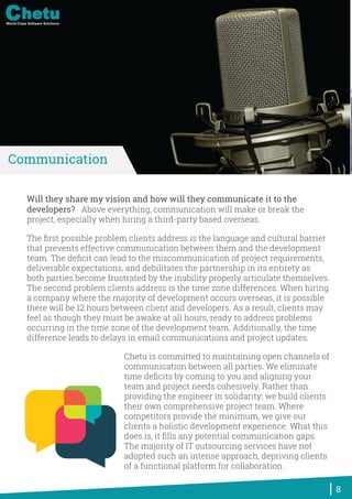 Will they share my vision and how will they communicate it to the
developers? Above everything, communication will make or break the
project, especially when hiring a third-party based overseas.
The ﬁrst possible problem clients address is the language and cultural barrier
that prevents effective communication between them and the development
team. The deﬁcit can lead to the miscommunication of project requirements,
deliverable expectations, and debilitates the partnership in its entirety as
both parties become frustrated by the inability properly articulate themselves.
The second problem clients address is the time zone differences. When hiring
a company where the majority of development occurs overseas, it is possible
there will be 12 hours between client and developers. As a result, clients may
feel as though they must be awake at all hours, ready to address problems
occurring in the time zone of the development team. Additionally, the time
difference leads to delays in email communications and project updates.
Chetu is committed to maintaining open channels of
communication between all parties. We eliminate
time deﬁcits by coming to you and aligning your
team and project needs cohesively. Rather than
providing the engineer in solidarity; we build clients
their own comprehensive project team. Where
competitors provide the minimum, we give our
clients a holistic development experience. What this
does is, it ﬁlls any potential communication gaps.
The majority of IT outsourcing services have not
adopted such an intense approach, depriving clients
of a functional platform for collaboration.
8
Communication
World-Class Software Solutions
 