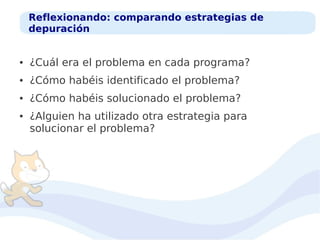 Reflexionando: comparando estrategias de
depuración

●

¿Cuál era el problema en cada programa?

●

¿Cómo habéis identificado el problema?

●

¿Cómo habéis solucionado el problema?

●

¿Alguien ha utilizado otra estrategia para
solucionar el problema?

 