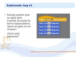Explorando: bug #1

●

Farooq quiere que
su gato gire
cuando se pulse la
barra espaciadora,
¡pero el gato no se
mueve!
¿Qué está
pasando?

http://scratch.mit.edu/projects/ScratchEdTeam/20426

 