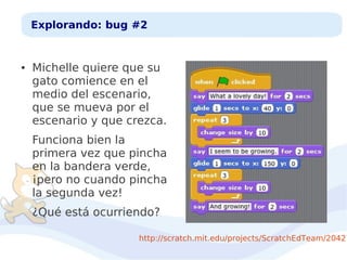 Explorando: bug #2

●

Michelle quiere que su
gato comience en el
medio del escenario,
que se mueva por el
escenario y que crezca.
Funciona bien la
primera vez que pincha
en la bandera verde,
¡pero no cuando pincha
la segunda vez!
¿Qué está ocurriendo?

http://scratch.mit.edu/projects/ScratchEdTeam/20427

 
