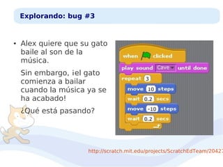 Explorando: bug #3

●

Alex quiere que su gato
baile al son de la
música.
Sin embargo, ¡el gato
comienza a bailar
cuando la música ya se
ha acabado!
¿Qué está pasando?

http://scratch.mit.edu/projects/ScratchEdTeam/20427

 