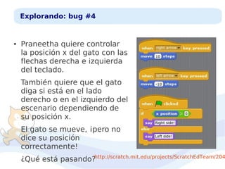 Explorando: bug #4

●

Praneetha quiere controlar
la posición x del gato con las
flechas derecha e izquierda
del teclado.
También quiere que el gato
diga si está en el lado
derecho o en el izquierdo del
escenario dependiendo de
su posición x.
El gato se mueve, ¡pero no
dice su posición
correctamente!

¿Qué está pasando?http://scratch.mit.edu/projects/ScratchEdTeam/204

 