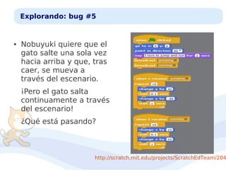 Explorando: bug #5

●

Nobuyuki quiere que el
gato salte una sola vez
hacia arriba y que, tras
caer, se mueva a
través del escenario.
¡Pero el gato salta
continuamente a través
del escenario!
¿Qué está pasando?

http://scratch.mit.edu/projects/ScratchEdTeam/204

 