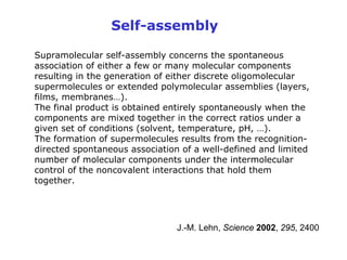 Self-assembly

Supramolecular self-assembly concerns the spontaneous
association of either a few or many molecular components
resulting in the generation of either discrete oligomolecular
supermolecules or extended polymolecular assemblies (layers,
films, membranes…).
The final product is obtained entirely spontaneously when the
components are mixed together in the correct ratios under a
given set of conditions (solvent, temperature, pH, …).
The formation of supermolecules results from the recognition-
directed spontaneous association of a well-defined and limited
number of molecular components under the intermolecular
control of the noncovalent interactions that hold them
together.




                                J.-M. Lehn, Science 2002, 295, 2400
 