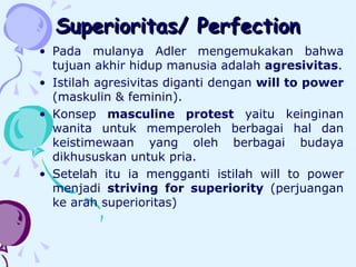 Superioritas/ Perfection Pada mulanya Adler mengemukakan bahwa tujuan akhir hidup manusia adalah  agresivitas . I stilah agresivitas diganti dengan  will to power  (maskulin & feminin).  Konsep  masculine protest  yaitu keinginan wanita untuk memperoleh berbagai hal dan keistimewaan yang oleh berbagai budaya dikhususkan untuk pria. Setelah itu ia mengganti istilah will to power menjadi  striving for superiority  (perjuangan ke arah superioritas)  