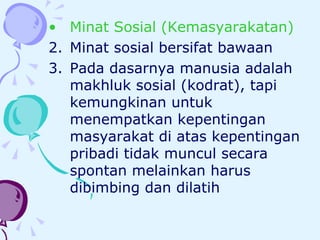 Minat Sosial (Kemasyarakatan) Minat sosial bersifat bawaan Pada dasarnya manusia adalah makhluk sosial (kodrat), tapi kemungkinan untuk menempatkan kepentingan masyarakat di atas kepentingan pribadi tidak muncul secara spontan melainkan harus dibimbing dan dilatih  