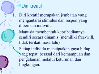 Diri kreatif merupakan jembatan yang mengantarai stimulus dan respon yang diberikan individu Manusia membentuk kepribadiannya sendiri secara dinamis (memiliki free-will, tidak terikat masa lalu)  Setiap individu menciptakan gaya hidup yang tepat  berasal dari kemampuan dan pengalaman melalui keturunan dan lingkungan.  Diri kreatif 