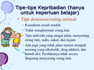 Tipe-tipe Kepribadian (hanya untuk keperluan belajar) Tipe  dominant/ruling attitude Kesadaran sosial rendah Tidak menghormati orang lain Tipe individu yang sangat jahat, menyerang orang lain, sadis, nakal, dan kejam Ada juga yang tidak jahat namun menjadi seorang yang alkoholik, drug addicts, dan bunuh diri. Perilakunya tidak secara langsung menyerang orang lain.  