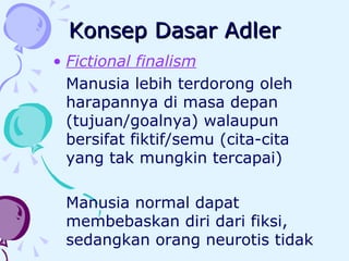 Konsep Dasar Adler Fictional finalism Manusia lebih terdorong oleh harapannya di masa depan (tujuan/goalnya) walaupun bersifat fiktif/semu (cita-cita yang tak mungkin tercapai) Manusia normal dapat membebaskan diri dari fiksi, sedangkan orang neurotis tidak 
