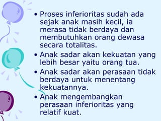 Proses inferioritas sudah ada sejak anak masih kecil, ia merasa tidak berdaya dan membutuhkan orang dewasa secara totalitas.  Anak sadar akan kekuatan yang lebih besar yaitu orang tua.  Anak sadar akan perasaan tidak berdaya untuk menentang kekuatannya.  Anak mengembangkan perasaan inferioritas yang relatif kuat.  