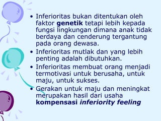 Inferioritas bukan ditentukan oleh faktor  genetik  tetapi lebih kepada fungsi lingkungan dimana anak tidak berdaya dan cenderung tergantung pada orang dewasa.  Inferioritas mutlak dan yang lebih penting adalah dibutuhkan.  Inferioritas membuat orang menjadi termotivasi untuk berusaha, untuk maju, untuk sukses.  Gerakan untuk maju dan meningkat merupakan hasil dari usaha  kompensasi  inferiority feeling   