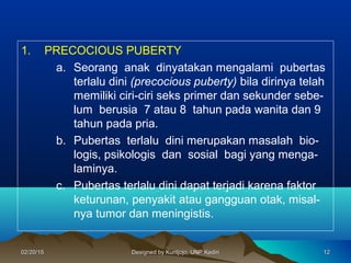 1. PRECOCIOUS PUBERTY
a. Seorang anak dinyatakan mengalami pubertas
terlalu dini (precocious puberty) bila dirinya telah
memiliki ciri-ciri seks primer dan sekunder sebe-
lum berusia 7 atau 8 tahun pada wanita dan 9
tahun pada pria.
b. Pubertas terlalu dini merupakan masalah bio-
logis, psikologis dan sosial bagi yang menga-
laminya.
c. Pubertas terlalu dini dapat terjadi karena faktor
keturunan, penyakit atau gangguan otak, misal-
nya tumor dan meningistis.
121202/20/1502/20/15 Designed by Kuntjojo, UNP KediriDesigned by Kuntjojo, UNP Kediri
 